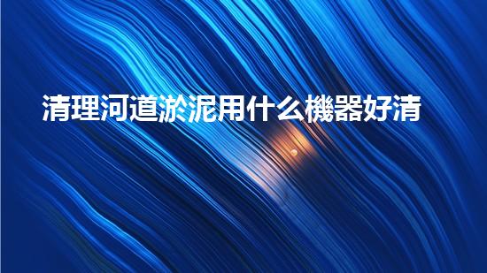 清理河道淤泥用什么機器好清淤工程技術革新：如何提升施工效率與安全性？
